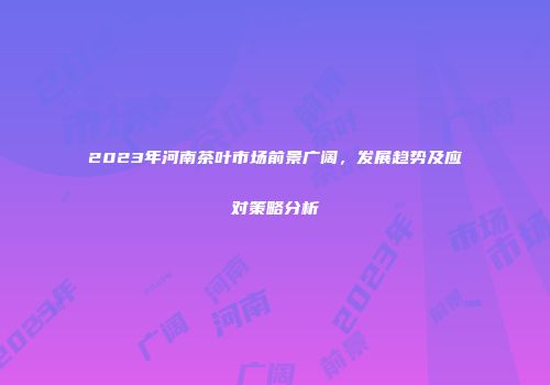 2023年河南茶叶市场前景广阔，发展趋势及应对策略分析