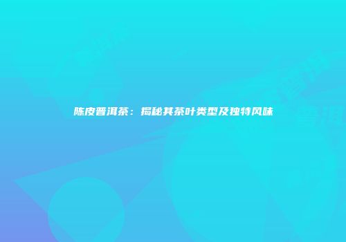 陈皮普洱茶：揭秘其茶叶类型及独特风味