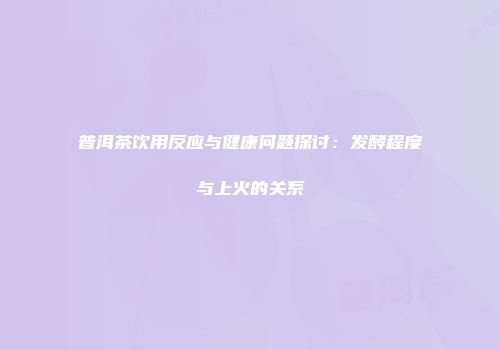 普洱茶饮用反应与健康问题探讨：发酵程度与上火的关系