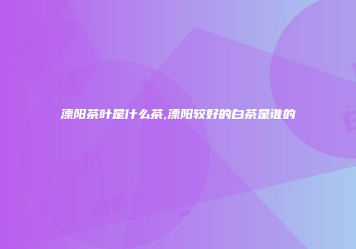 溧阳茶叶是什么茶,溧阳较好的白茶是谁的