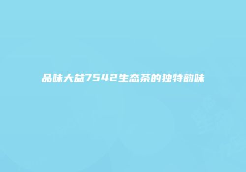 品味大益7542生态茶的独特韵味