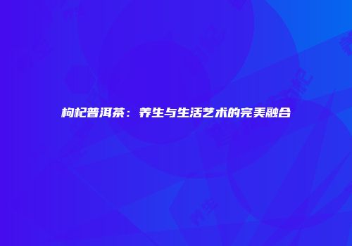 枸杞普洱茶：养生与生活艺术的完美融合
