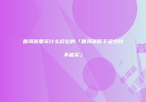 普洱茶要买什么价位的「普洱茶低于多少钱不能买」