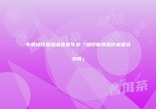 中茶绿印是熟茶还是生茶「绿印普洱茶价格是多少钱」