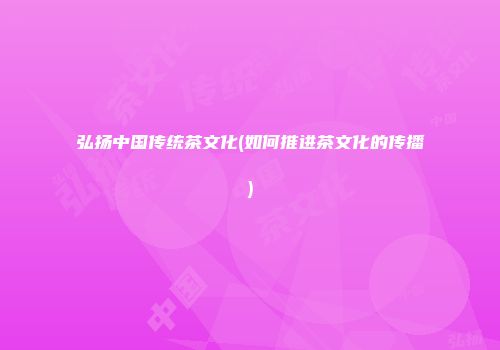 弘扬中国传统茶文化(如何推进茶文化的传播)
