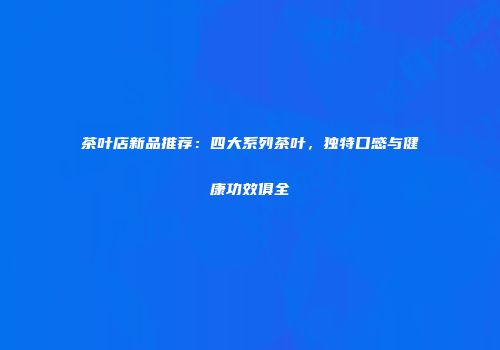 茶叶店新品推荐：四大系列茶叶，独特口感与健康功效俱全