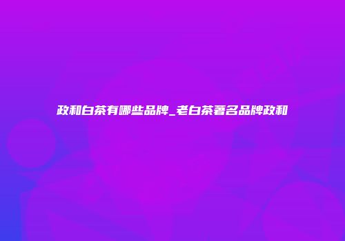 政和白茶有哪些品牌_老白茶著名品牌政和