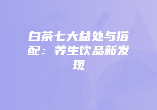 白茶七大益处与搭配：养生饮品新发现