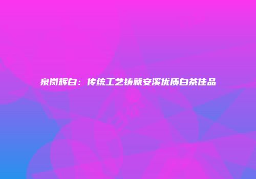 泉岗辉白：传统工艺铸就安溪优质白茶佳品