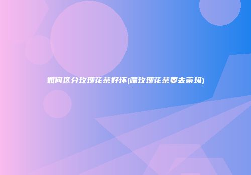如何区分玫瑰花茶好坏(喝玫瑰花茶要去蒂玛)
