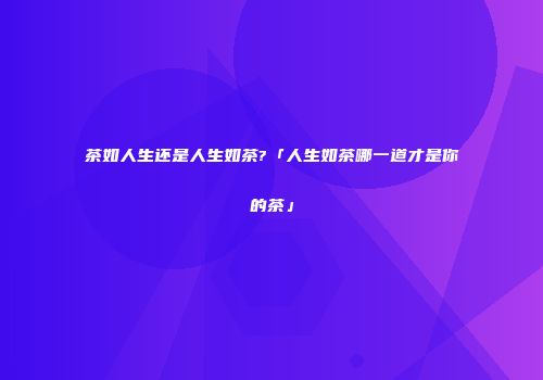 茶如人生还是人生如茶?「人生如茶哪一道才是你的茶」