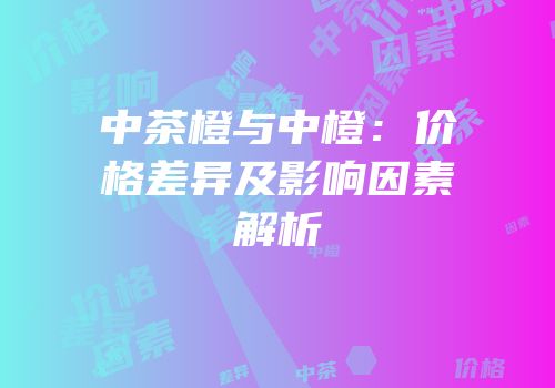 中茶橙与中橙：价格差异及影响因素解析