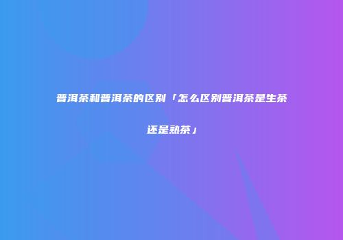 普洱茶和普洱茶的区别「怎么区别普洱茶是生茶还是熟茶」