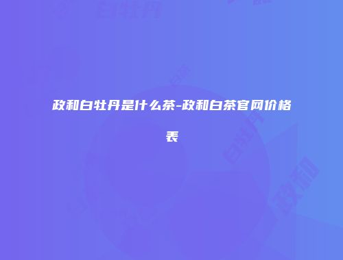 政和白牡丹是什么茶-政和白茶官网价格表