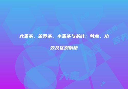 大麦茶、苦荞茶、小麦茶与茶叶：特点、功效及区别解析