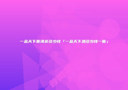 一品天下普洱茶多少钱「一品天下酒多少钱一瓶」