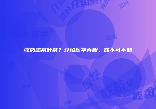 吃药喝茶叶茶？介绍医学真相，你不可不知