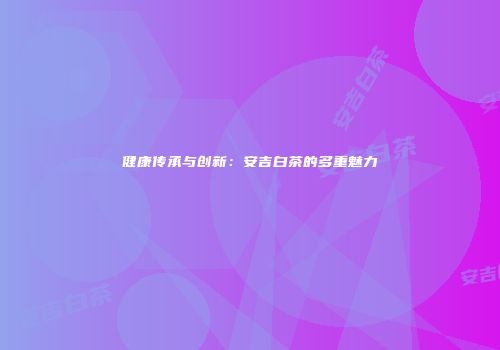 健康传承与创新：安吉白茶的多重魅力