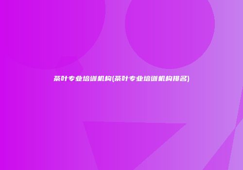 茶叶专业培训机构(茶叶专业培训机构排名)