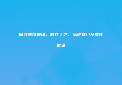 探寻黑茶奥秘：制作工艺、品种特色及文化传承