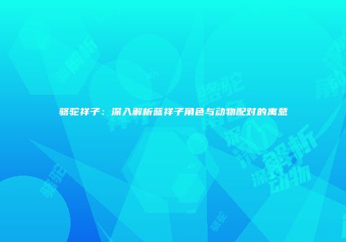 骆驼祥子：深入解析蓝祥子角色与动物配对的寓意