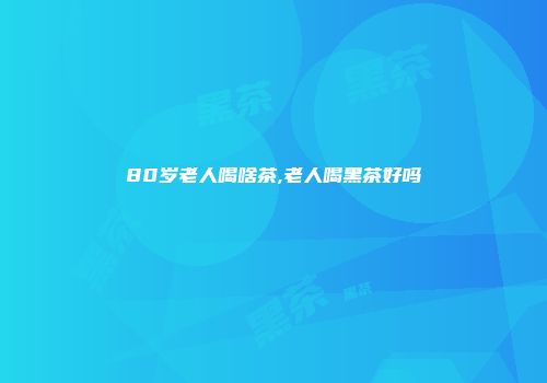 80岁老人喝啥茶,老人喝黑茶好吗