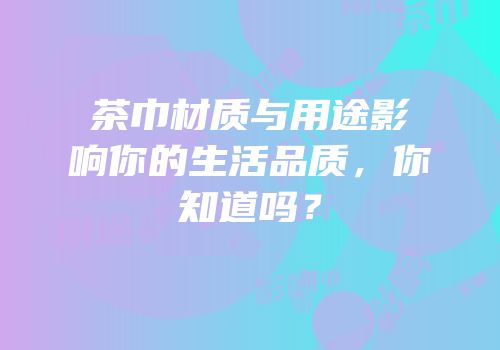 茶巾材质与用途影响你的生活品质，你知道吗？