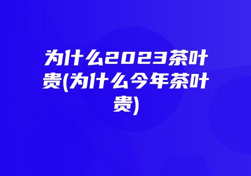 为什么2023茶叶贵(为什么今年茶叶贵)