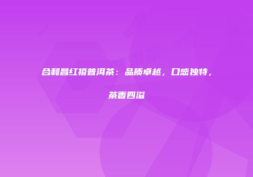 合和昌红禧普洱茶：品质卓越，口感独特，茶香四溢