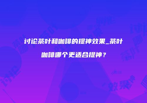 讨论茶叶和咖啡的提神效果_茶叶咖啡哪个更适合提神？