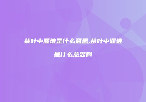 茶叶中渥堆是什么意思,茶叶中渥堆是什么意思啊