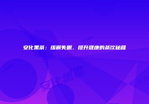 安化黑茶：缓解失眠、提升健康的茶饮秘籍