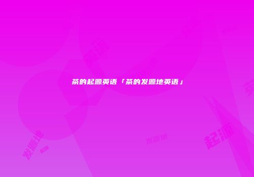 茶的起源英语「茶的发源地英语」