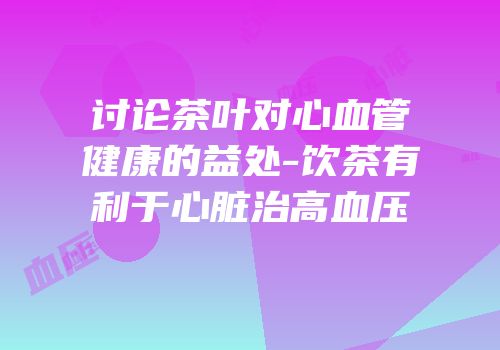 讨论茶叶对心血管健康的益处-饮茶有利于心脏治高血压