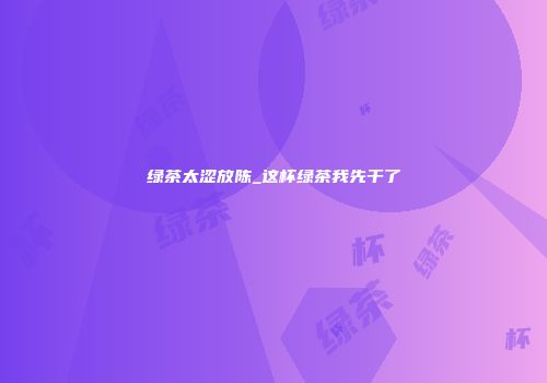 绿茶太涩放陈_这杯绿茶我先干了