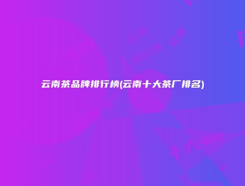 云南茶品牌排行榜(云南十大茶厂排名)