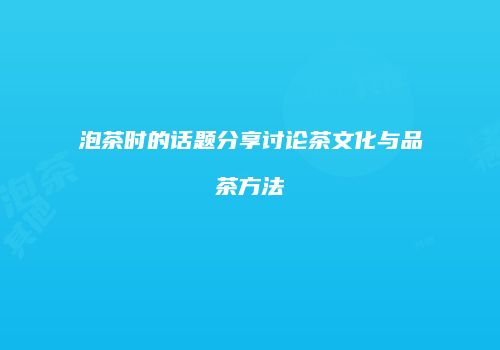 泡茶时的话题分享讨论茶文化与品茶方法
