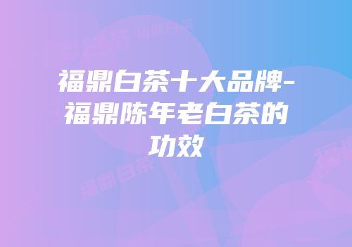 福鼎白茶十大品牌-福鼎陈年老白茶的功效