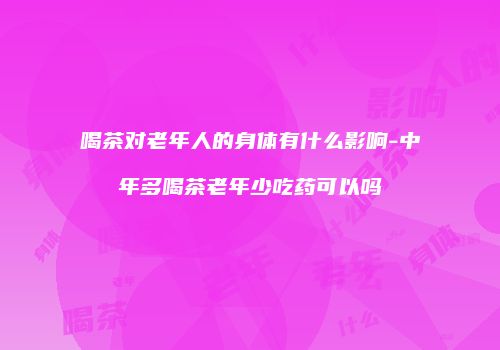 喝茶对老年人的身体有什么影响-中年多喝茶老年少吃药可以吗