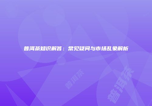 普洱茶知识解答：常见疑问与市场乱象解析