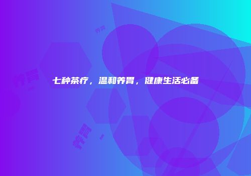 七种茶疗，温和养胃，健康生活必备