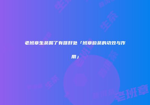 老班章生茶喝了有啥好处「班章韵茶的功效与作用」