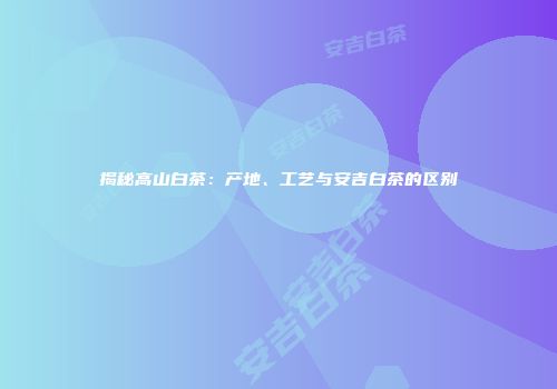 揭秘高山白茶：产地、工艺与安吉白茶的区别