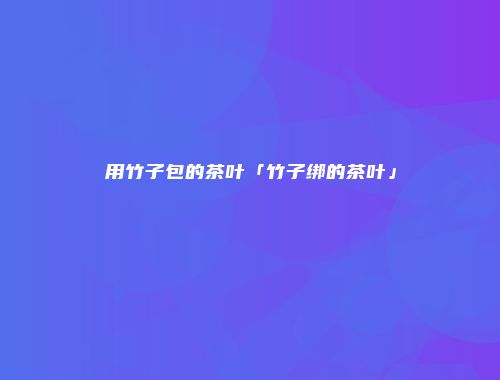 用竹子包的茶叶「竹子绑的茶叶」