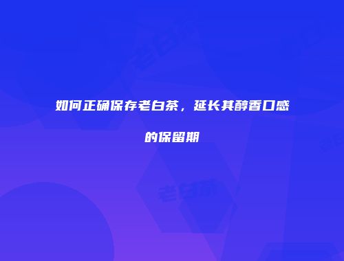 如何正确保存老白茶，延长其醇香口感的保留期