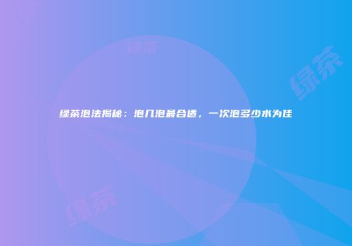 绿茶泡法揭秘：泡几泡最合适，一次泡多少水为佳