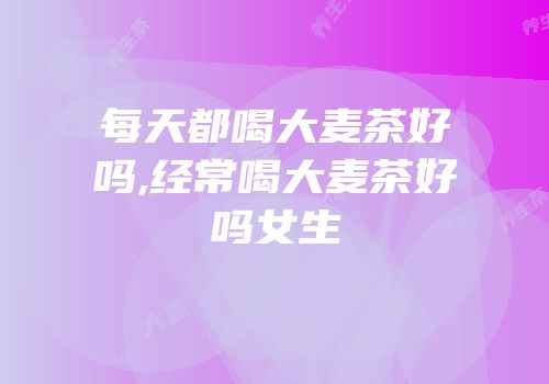 每天都喝大麦茶好吗,经常喝大麦茶好吗女生