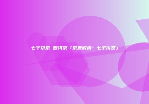 七子饼茶 普洱茶「茶友解析：七子饼茶」