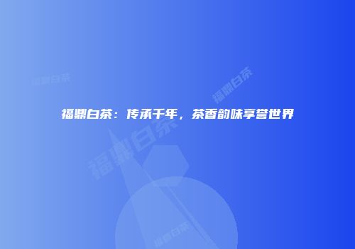 福鼎白茶：传承千年，茶香韵味享誉世界