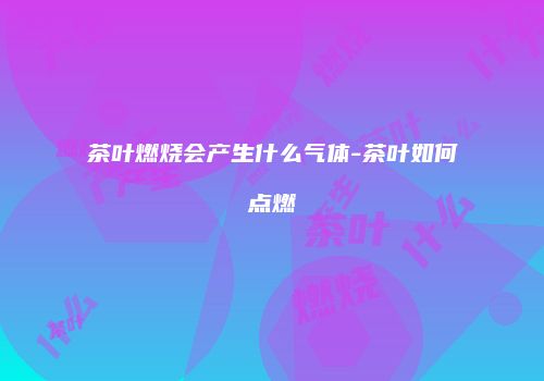 茶叶燃烧会产生什么气体-茶叶如何点燃